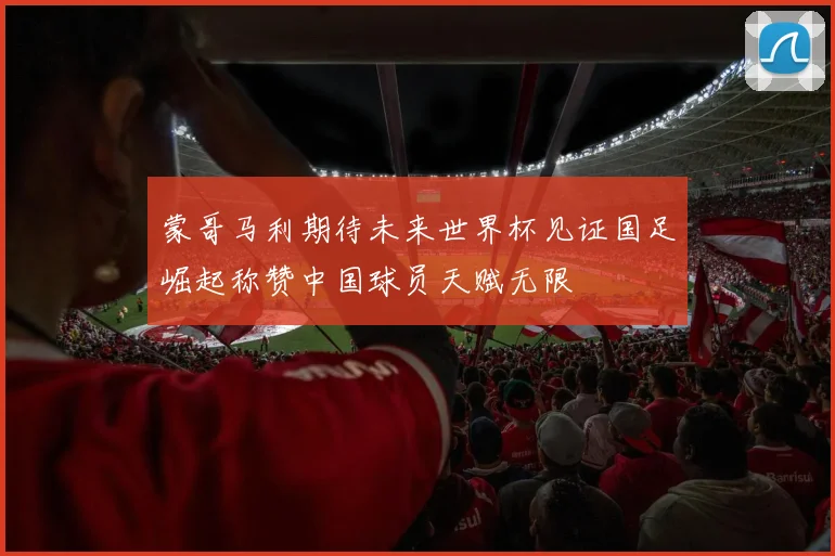 蒙哥马利期待未来世界杯见证国足崛起称赞中国球员天赋无限
