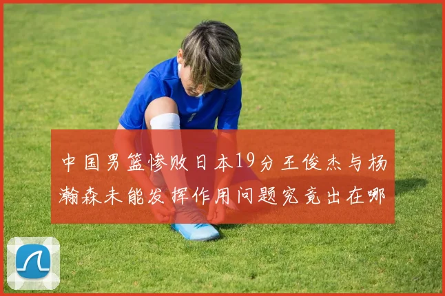 中国男篮惨败日本19分王俊杰与杨瀚森未能发挥作用问题究竟出在哪儿
