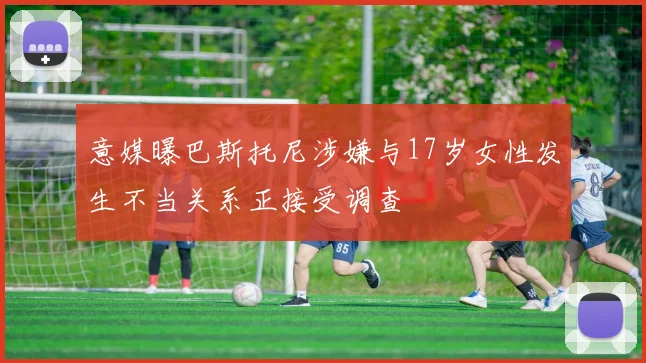 意媒曝巴斯托尼涉嫌与17岁女性发生不当关系正接受调查