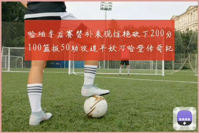 哈珀季后赛替补表现惊艳砍下200分100篮板50助攻追平妖刀哈登传奇纪录