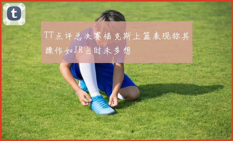 TT点评总决赛福克斯上篮表现称其操作如JR当时未多想