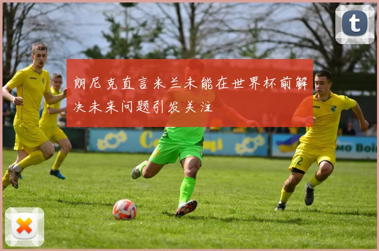 朗尼克直言米兰未能在世界杯前解决未来问题引发关注