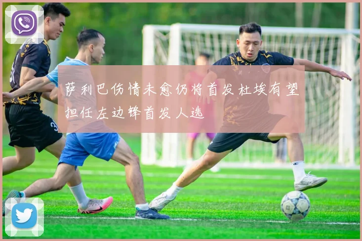 萨利巴伤情未愈仍将首发杜埃有望担任左边锋首发人选