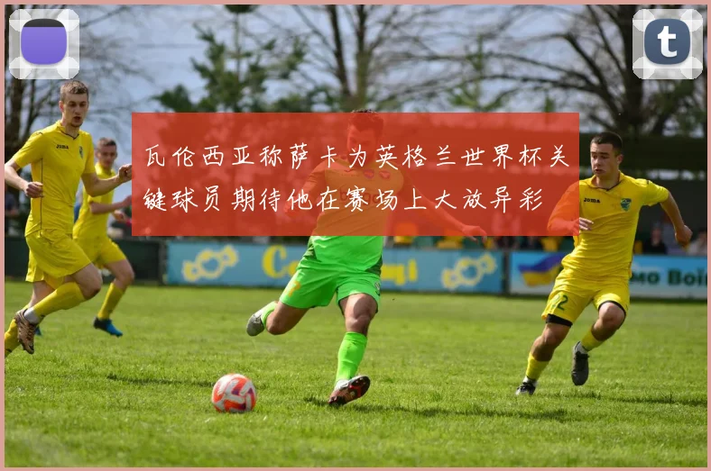 瓦伦西亚称萨卡为英格兰世界杯关键球员期待他在赛场上大放异彩